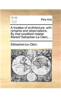 A Treatise of Architecture, with Remarks and Observations. by That Excellent Master Thereof Sebastian Le Clerc, ...