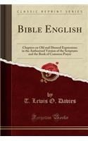 Bible English: Chapters on Old and Disused Expressions in the Authorized Version of the Scriptures and the Book of Common Prayer (Classic Reprint)