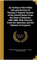 An Outline of the Public Life and Services of Thomas F. Bayard, Senator of the United States from the State of Delaware, 1869-1880. with Extracts from His Speeches and the Debates of Congress