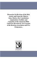 Discussion On Revision of the Holy oracles and Upon the Objects, Aims, Motives the Constitution, organization, Facilities and Capacities of the American Bible Union For Revision by Two Laymen of the Resicion Association and Five Clergymen...