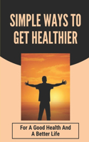 Simple Ways To Get Healthier: For A Good Health And A Better Life: How To Stay Healthy