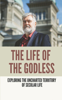 The Life Of The Godless: Exploring The Uncharted Territory Of Secular Life: Non Religious Beliefs