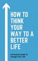 How To Think Your Way To A Better Life: A Practical Guide To Change Your Life: How To Remove Fear From Mind And Heart