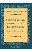 Chateaubriand, Ambassadeur ï¿½ Londres, 1822: D'Aprï¿½s Ses Dï¿½pï¿½ches Inï¿½dites (Classic Reprint)