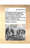 The Effects to Be Expected from the East India Bill, Upon the Constitution of Great Britain, If Passed Into a Law. by William Pulteney, Esq.