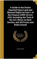 A Guide to the Duties Imposed Upon Land and Mineral Rights by Part I. of the Finance (1909-10) Act, 1910, Including the Text of the Act, Notes on Each Section, and All Forms and Rules Issued