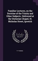 Familiar Lectures, on the Doctrine of the Trinity and Other Subjects; Delivered at the Unitarian Chapel, St. Nicholas Street, Ipswich