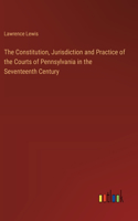 The Constitution, Jurisdiction and Practice of the Courts of Pennsylvania in the Seventeenth Century