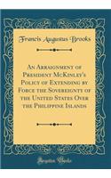 An Arraignment of President McKinley's Policy of Extending by Force the Sovereignty of the United States Over the Philippine Islands (Classic Reprint)