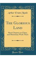 The Glorious Land: Short Chapters on China, and Missionary Work There (Classic Reprint)