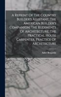 Reprint Of The Country Builder's Assistant, The American Builder's Companion, The Rudiments Of Architecture, The Practical House Carpenter, Practice Of Architecture