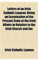 Letters of an Irish Catholic Layman; Being an Examination of the Present State of the Irish Affairs in Relation to the Irish Church and the