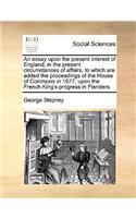 An essay upon the present interest of England; in the present circumstances of affairs, to which are added the proceedings of the House of Commons in 1677. upon the French King's progress in Flanders.