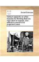Verbum Sapienti; Or a Few Reasons for Thinking That It Is Imprudent to Oppose, and Difficult to Prevent the Projected Union.