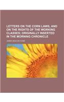 Letters on the Corn Laws, and on the Rights of the Working Classes; Originally Inserted in the Morning Chronicle