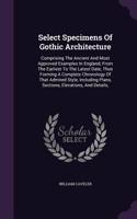 Select Specimens Of Gothic Architecture: Comprising The Ancient And Most Approved Examples In England, From The Earliest To The Latest Date, Thus Forming A Complete Chronology Of That Admir