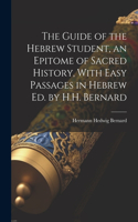The Guide of the Hebrew Student, an Epitome of Sacred History, With Easy Passages in Hebrew Ed. by H.H. Bernard