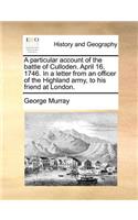 Particular Account of the Battle of Culloden. April 16, 1746. in a Letter from an Officer of the Highland Army, to His Friend at London.
