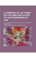 A Compend of Lectures on the Aims and Duties of the Profession of Law; Delivered Before the Law Class of the University of Pennsylvania