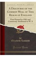 A Discourse of the Common Weal of This Realm of England: First Printed in 1581 and Commonly Attributed to W. S (Classic Reprint)