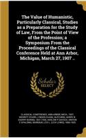 Value of Humanistic, Particularly Classical, Studies as a Preparation for the Study of Law, From the Point of View of the Profession; a Symposium From the Proceedings of the Classical Conference Held at Ann Arbor, Michigan, March 27, 1907 ..