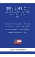 Change to the Reporting Date for Certain Data Elements Required under the Mandatory Reporting of Greenhouse Gases Rule (US Environmental Protection Agency Regulation) (EPA) (2018 Edition)