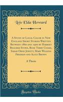 A Study of Local Color in New England Short Stories Written Between 1860 and 1900 by Harriet Beacher Stowe, Rose Terry Cooke, Sarah Orne Jewett, Mary Wilkins Freeman and Alice Brown: A Thesis (Classic Reprint)