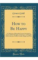 How to Be Happy: A Collection of Beautiful Lessons Intended to Inspire Noble Thoughts and Actions, and Enable One to Become Useful, Lovable, Happy and Wise (Classic Reprint)