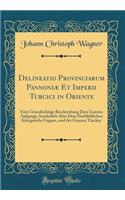 Delineatio Provinciarum Pannoniæ Et Imperii Turcici in Oriente: Eine Grundrichtige Beschreibung Dess Ganzen Aufgangs, Sonderlich Aber Dess Hochlöblichen Königreichs Ungarn, und der Ganzen Türckey (Classic Reprint)