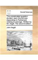 The complicated question divided: upon the bill now depending in Parliament relating to peerage. Written by Mr. Asgill. The second edition.