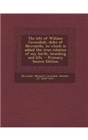 The Life of William Cavendish, Duke of Newcastle, to Which Is Added the True Relation of My Birth, Breeding and Life