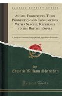 Animal Foodstuffs, Their Production and Consumption with a Special, Reference to the British Empire: A Study in Economic Geography and Agricultural Economics (Classic Reprint)