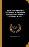Report of the Board of Publication of the Official Records of the Union and Confederate Armies ..
