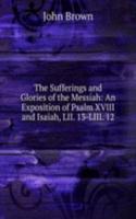 Sufferings and Glories of the Messiah: An Exposition of Psalm XVIII and Isaiah, LII. 13-LIII. 12