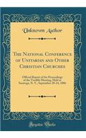 The National Conference of Unitarian and Other Christian Churches: Official Report of the Proceedings of the Twelfth Meeting, Held at Saratoga, N. Y., September 20-24, 1886 (Classic Reprint): Official Report of the Proceedings of the Twelfth Meeting, Held at Saratoga, N. Y., September 20-24, 1886 (Classic Reprint)