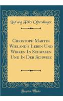 Christoph Martin Wieland's Leben Und Wirken in Schwaben Und in Der Schweiz (Classic Reprint)