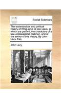 Ecclesiastical and Political History of Whig-Land, of Late Years; To Which Are Prefix'd, the Characters of a Late Ecclesiastical Historian, and of the Author of This History. by John Lacy, Esq.