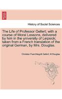 Life of Professor Gellert; With a Course of Moral Lessons, Delivered by Him in the University of Leipsick; Taken from a French Translation of the Original German, by Mrs. Douglas. Vol. III.