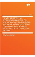 The Venturi Meter: An Instrument Making Use of a New Method of Gauging Water; Applicable to the Cases of Very Large Tubes, and of a Small Value Only, of the Liquid to Be Gauged: An Instrument Making Use of a New Method of Gauging Water; Applicable to the Cases of Very Large Tubes, and of a Small Value Only, of the Liquid to 