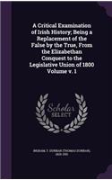 A Critical Examination of Irish History; Being a Replacement of the False by the True, from the Elizabethan Conquest to the Legislative Union of 1800 Volume V. 1