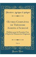 Oeuvres Complètes de Théodore Agrippa d'Aubigné, Vol. 6: Publiées Pour La Première Fois d'Après Les Manuscrits Originaux (Classic Reprint)