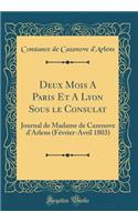 Deux Mois A Paris Et A Lyon Sous le Consulat: Journal de Madame de Cazenove d'Arlens (Février-Avril 1803) (Classic Reprint)
