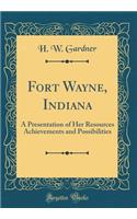 Fort Wayne, Indiana: A Presentation of Her Resources Achievements and Possibilities (Classic Reprint)