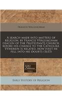 A Search Made Into Matters of Religion, by Francis Vvalsingham Deacon of the Protestants Church, Before His Change to the Catholike. Vvherein Is Related, How First He Fell Into His Doubts (1615)