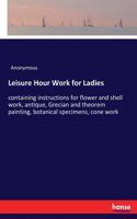 Leisure Hour Work for Ladies: containing instructions for flower and shell work, antique, Grecian and theorem painting, botanical specimens, cone work