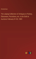 Leipsig Collection of Antiques in Pottery, Glassware, Porcelains, etc. to be Sold at Auctions February 01-03, 1883