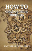 How To Change Your Thoughts: Keys To Be Motivated In Life: How To Find Motivation And Purpose