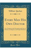 Every Man His Own Doctor: Or a Treatise on the Prevention and Cure of Diseases, by Regimen and Simple Medicines (Classic Reprint)