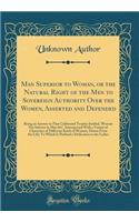 Man Superior to Woman, or the Natural Right of the Men to Sovereign Authority Over the Women, Asserted and Defended: Being an Answer to That Celebrated Treatise Intitled, Woman Not Inferior to Man &c. Interspersed with a Variety of Characters of Di: Being an Answer to That Celebrated Treatise Intitled, Woman Not Inferior to Man &c. Interspersed with a Variety of Characters of Different