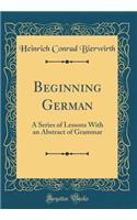 Beginning German: A Series of Lessons With an Abstract of Grammar (Classic Reprint)